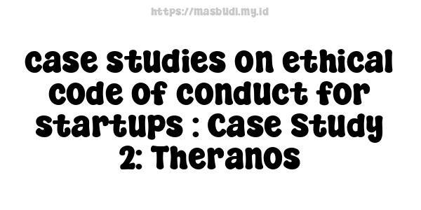 case studies on ethical code of conduct for startups : Case Study 2: Theranos