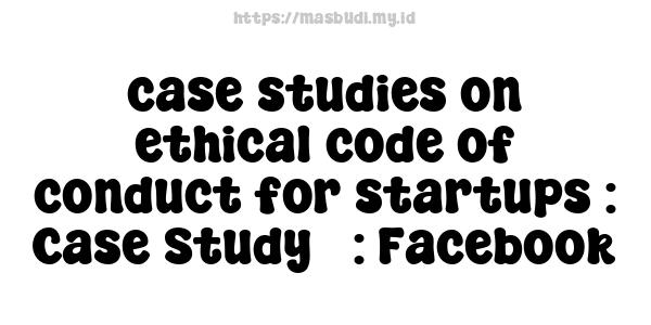 case studies on ethical code of conduct for startups : Case Study 3: Facebook