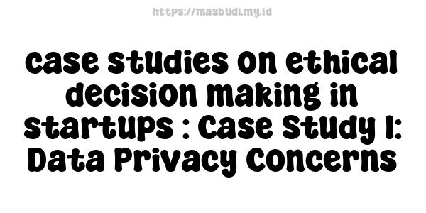 case studies on ethical decision-making in startups : Case Study 1: Data Privacy Concerns