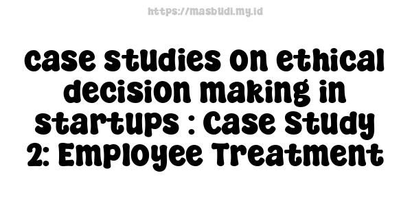 case studies on ethical decision-making in startups : Case Study 2: Employee Treatment