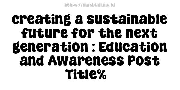 creating a sustainable future for the next generation : Education and Awareness Post Title%7