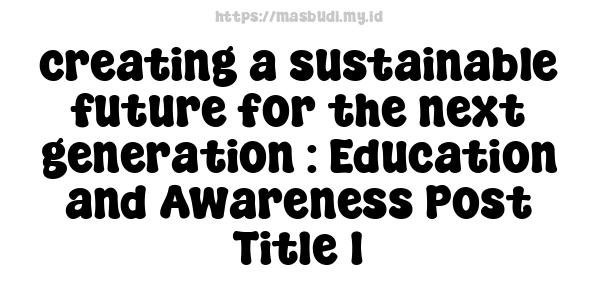 creating a sustainable future for the next generation : Education and Awareness Post Title 1