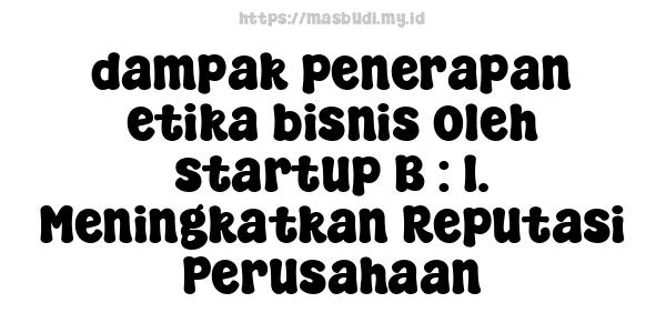 dampak penerapan etika bisnis oleh startup B : 1. Meningkatkan Reputasi Perusahaan