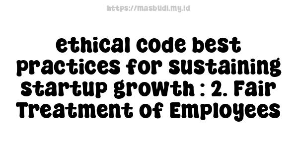 ethical code best practices for sustaining startup growth : 2. Fair Treatment of Employees