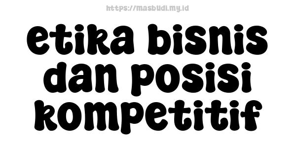 etika bisnis dan posisi kompetitif