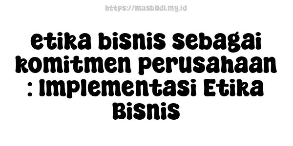 etika bisnis sebagai komitmen perusahaan : Implementasi Etika Bisnis