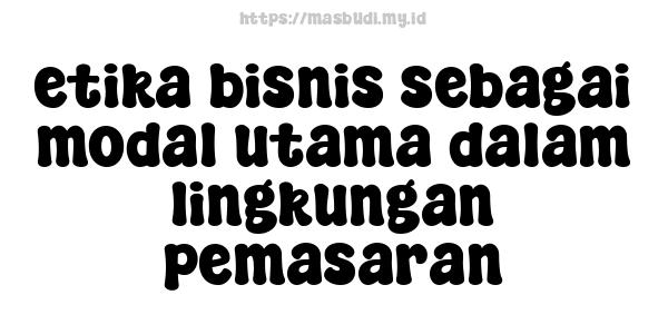 etika bisnis sebagai modal utama dalam lingkungan pemasaran