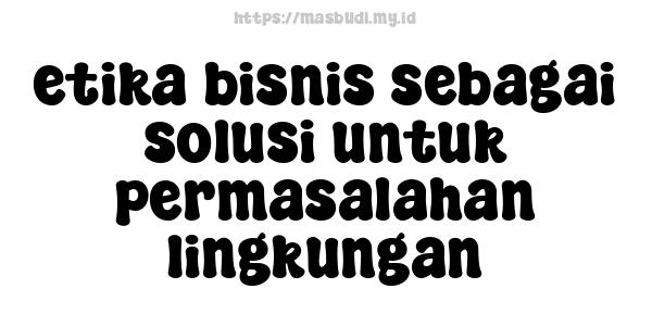 etika bisnis sebagai solusi untuk permasalahan lingkungan