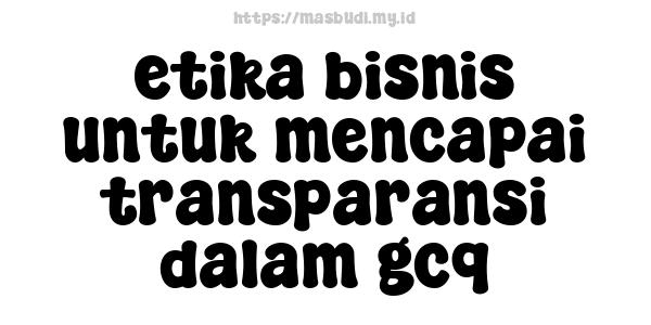 etika bisnis untuk mencapai transparansi dalam gcq