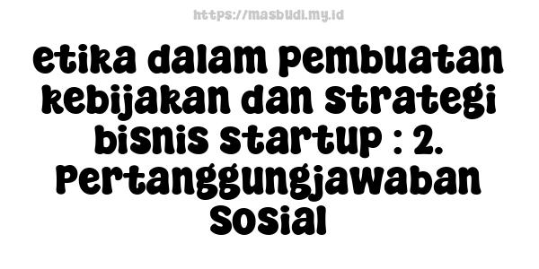 etika dalam pembuatan kebijakan dan strategi bisnis startup : 2. Pertanggungjawaban Sosial