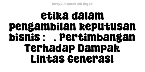 etika dalam pengambilan keputusan bisnis : 3. Pertimbangan Terhadap Dampak Lintas Generasi