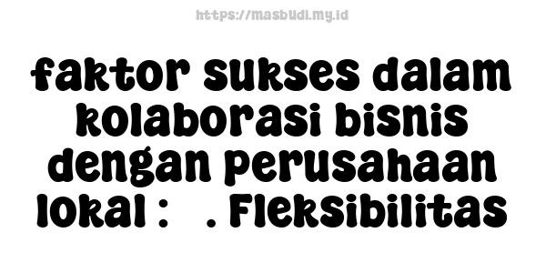 faktor sukses dalam kolaborasi bisnis dengan perusahaan lokal : 5. Fleksibilitas