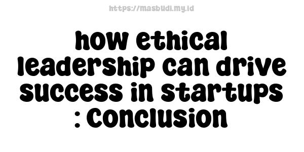 how ethical leadership can drive success in startups : Conclusion