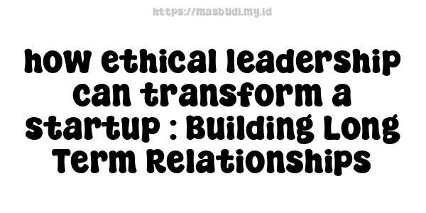 how ethical leadership can transform a startup : Building Long-Term Relationships