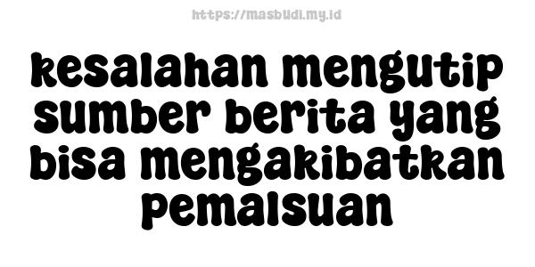 kesalahan mengutip sumber berita yang bisa mengakibatkan pemalsuan