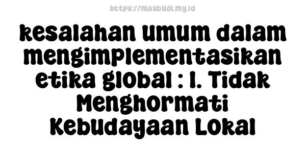 kesalahan umum dalam mengimplementasikan etika global : 1. Tidak Menghormati Kebudayaan Lokal