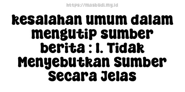 kesalahan umum dalam mengutip sumber berita : 1. Tidak Menyebutkan Sumber Secara Jelas