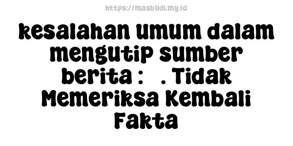 kesalahan umum dalam mengutip sumber berita : 5. Tidak Memeriksa Kembali Fakta