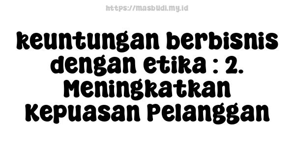 keuntungan berbisnis dengan etika : 2. Meningkatkan Kepuasan Pelanggan