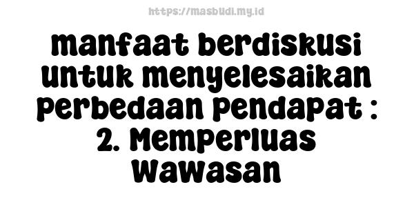 manfaat berdiskusi untuk menyelesaikan perbedaan pendapat : 2. Memperluas Wawasan