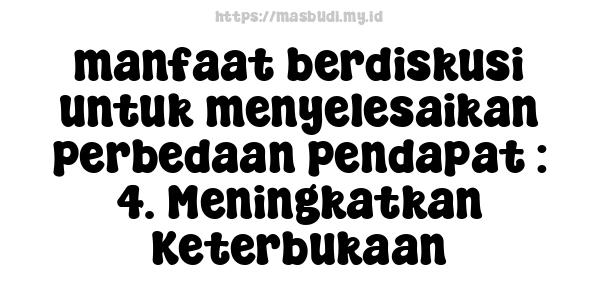 manfaat berdiskusi untuk menyelesaikan perbedaan pendapat : 4. Meningkatkan Keterbukaan