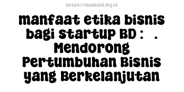 manfaat etika bisnis bagi startup BD : 5. Mendorong Pertumbuhan Bisnis yang Berkelanjutan