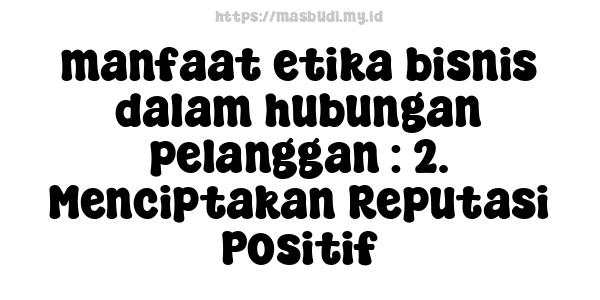 manfaat etika bisnis dalam hubungan pelanggan : 2. Menciptakan Reputasi Positif