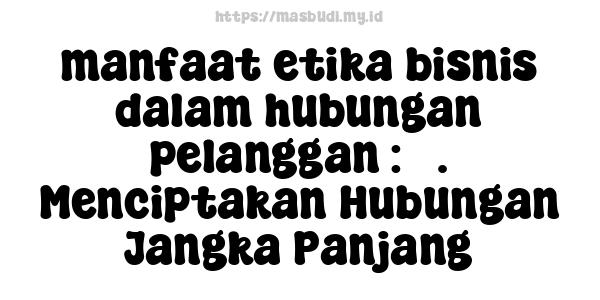 manfaat etika bisnis dalam hubungan pelanggan : 5. Menciptakan Hubungan Jangka Panjang