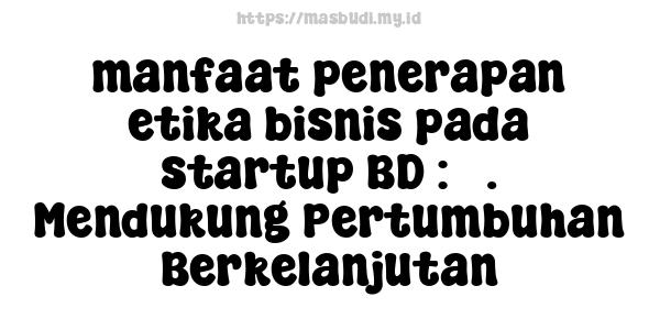 manfaat penerapan etika bisnis pada startup BD : 5. Mendukung Pertumbuhan Berkelanjutan