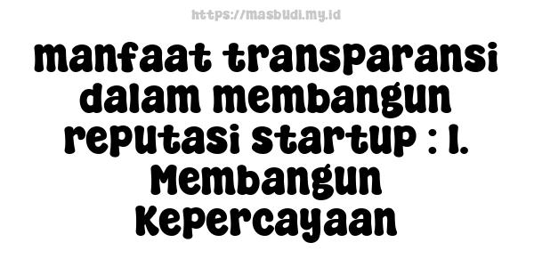 manfaat transparansi dalam membangun reputasi startup : 1. Membangun Kepercayaan