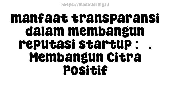 manfaat transparansi dalam membangun reputasi startup : 5. Membangun Citra Positif