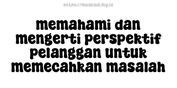 memahami dan mengerti perspektif pelanggan untuk memecahkan masalah