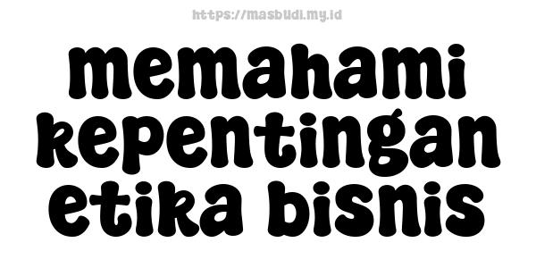 memahami kepentingan etika bisnis