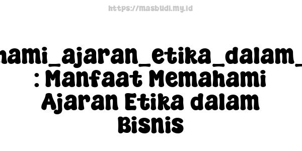 memahami_ajaran_etika_dalam_bisnis : Manfaat Memahami Ajaran Etika dalam Bisnis