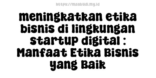 meningkatkan etika bisnis di lingkungan startup digital : Manfaat Etika Bisnis yang Baik