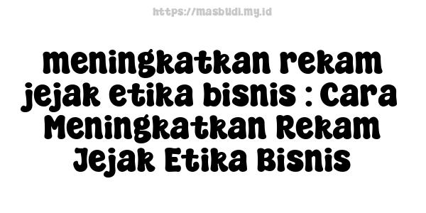 meningkatkan rekam jejak etika bisnis : Cara Meningkatkan Rekam Jejak Etika Bisnis