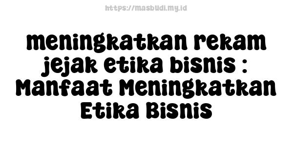 meningkatkan rekam jejak etika bisnis : Manfaat Meningkatkan Etika Bisnis