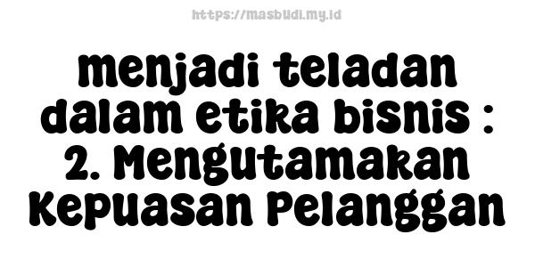 menjadi teladan dalam etika bisnis : 2. Mengutamakan Kepuasan Pelanggan