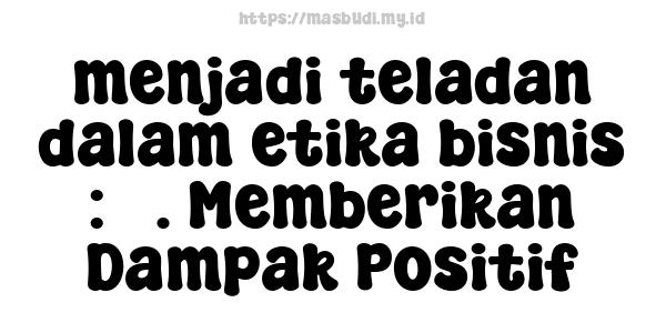 menjadi teladan dalam etika bisnis : 5. Memberikan Dampak Positif