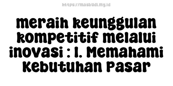 meraih keunggulan kompetitif melalui inovasi : 1. Memahami Kebutuhan Pasar