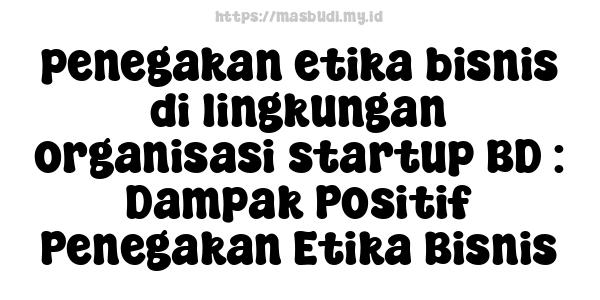 penegakan etika bisnis di lingkungan organisasi startup BD : Dampak Positif Penegakan Etika Bisnis