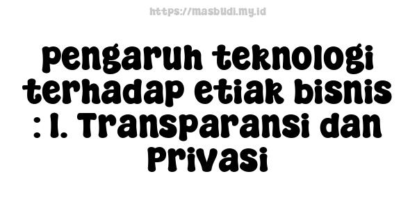 pengaruh teknologi terhadap etiak bisnis : 1. Transparansi dan Privasi