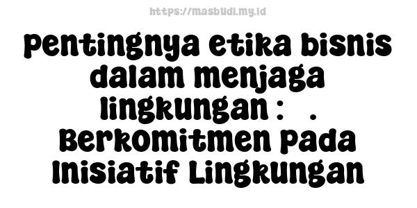 pentingnya etika bisnis dalam menjaga lingkungan : 3. Berkomitmen pada Inisiatif Lingkungan