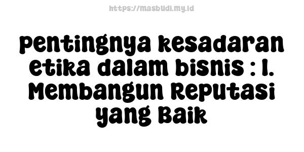 pentingnya kesadaran etika dalam bisnis : 1. Membangun Reputasi yang Baik