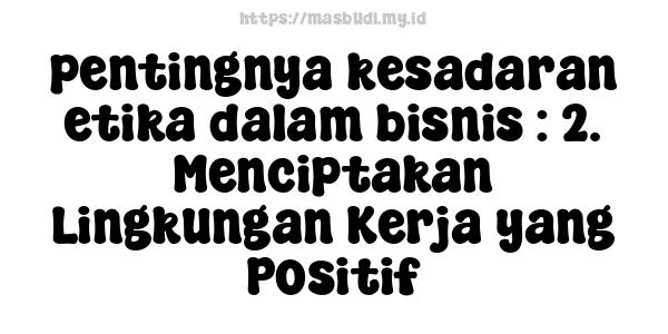 pentingnya kesadaran etika dalam bisnis : 2. Menciptakan Lingkungan Kerja yang Positif