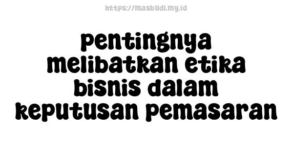 pentingnya melibatkan etika bisnis dalam keputusan pemasaran