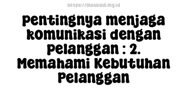 pentingnya menjaga komunikasi dengan pelanggan : 2. Memahami Kebutuhan Pelanggan