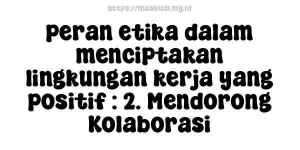 peran etika dalam menciptakan lingkungan kerja yang positif : 2. Mendorong Kolaborasi