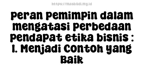 peran pemimpin dalam mengatasi perbedaan pendapat etika bisnis : 1. Menjadi Contoh yang Baik