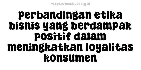 perbandingan etika bisnis yang berdampak positif dalam meningkatkan loyalitas konsumen